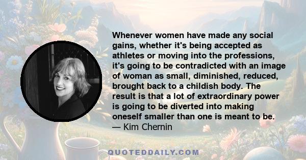 Whenever women have made any social gains, whether it's being accepted as athletes or moving into the professions, it's going to be contradicted with an image of woman as small, diminished, reduced, brought back to a