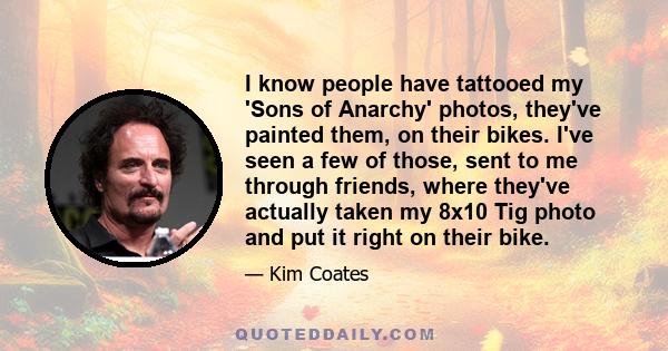 I know people have tattooed my 'Sons of Anarchy' photos, they've painted them, on their bikes. I've seen a few of those, sent to me through friends, where they've actually taken my 8x10 Tig photo and put it right on