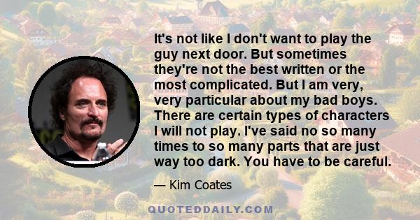 It's not like I don't want to play the guy next door. But sometimes they're not the best written or the most complicated. But I am very, very particular about my bad boys. There are certain types of characters I will