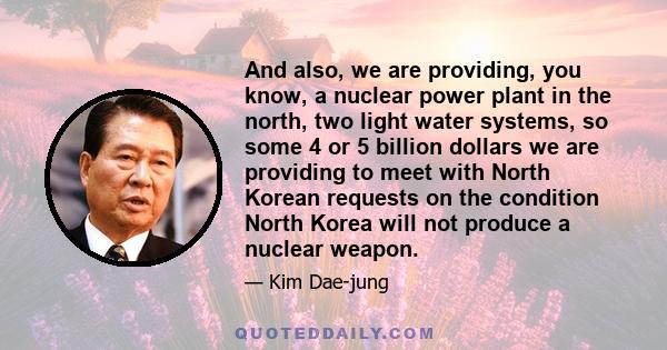 And also, we are providing, you know, a nuclear power plant in the north, two light water systems, so some 4 or 5 billion dollars we are providing to meet with North Korean requests on the condition North Korea will not 