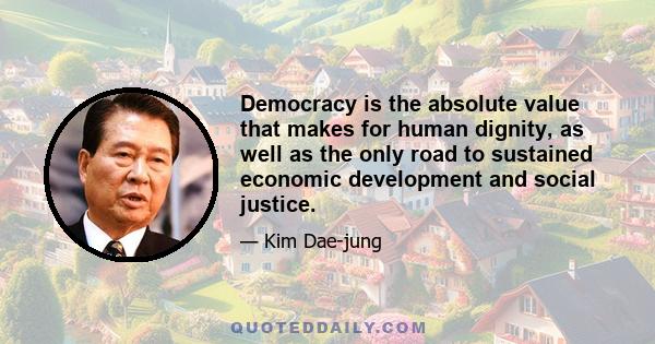 Democracy is the absolute value that makes for human dignity, as well as the only road to sustained economic development and social justice.