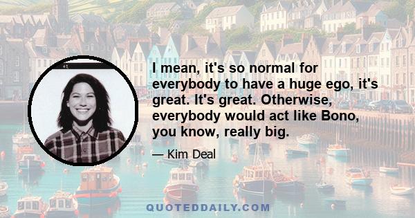 I mean, it's so normal for everybody to have a huge ego, it's great. It's great. Otherwise, everybody would act like Bono, you know, really big.