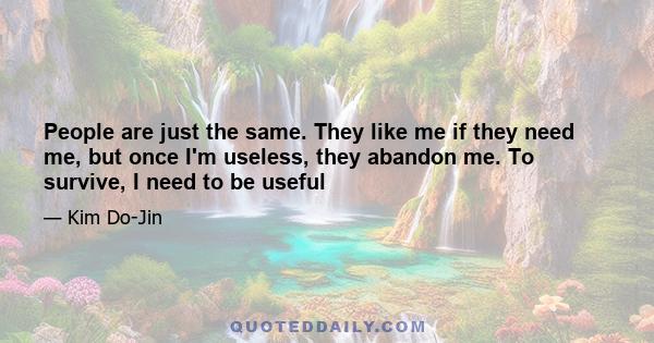 People are just the same. They like me if they need me, but once I'm useless, they abandon me. To survive, I need to be useful