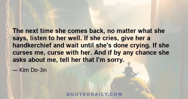 The next time she comes back, no matter what she says, listen to her well. If she cries, give her a handkerchief and wait until she's done crying. If she curses me, curse with her. And if by any chance she asks about