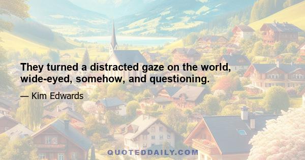 They turned a distracted gaze on the world, wide-eyed, somehow, and questioning.