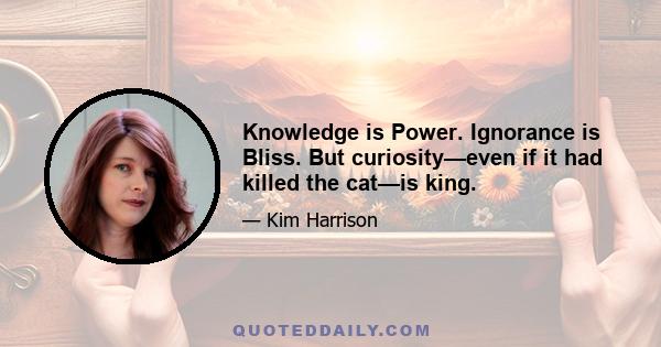 Knowledge is Power. Ignorance is Bliss. But curiosity—even if it had killed the cat—is king.