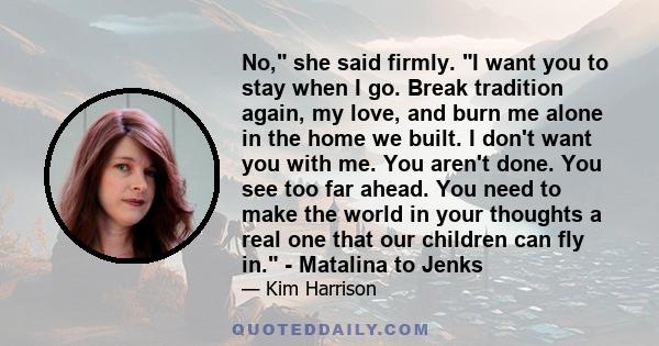 No, she said firmly. I want you to stay when I go. Break tradition again, my love, and burn me alone in the home we built. I don't want you with me. You aren't done. You see too far ahead. You need to make the world in