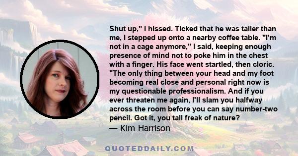 Shut up, I hissed. Ticked that he was taller than me, I stepped up onto a nearby coffee table. I'm not in a cage anymore, I said, keeping enough presence of mind not to poke him in the chest with a finger. His face went 