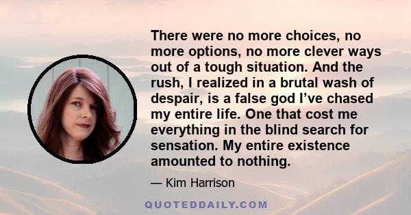 There were no more choices, no more options, no more clever ways out of a tough situation. And the rush, I realized in a brutal wash of despair, is a false god I’ve chased my entire life. One that cost me everything in