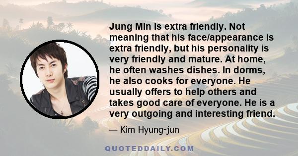 Jung Min is extra friendly. Not meaning that his face/appearance is extra friendly, but his personality is very friendly and mature. At home, he often washes dishes. In dorms, he also cooks for everyone. He usually