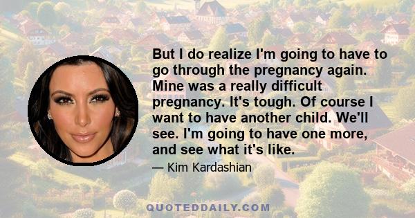 But I do realize I'm going to have to go through the pregnancy again. Mine was a really difficult pregnancy. It's tough. Of course I want to have another child. We'll see. I'm going to have one more, and see what it's