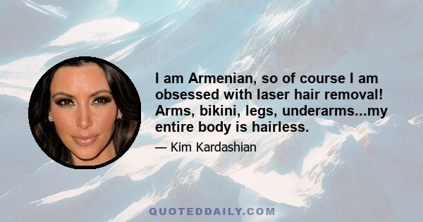 I am Armenian, so of course I am obsessed with laser hair removal! Arms, bikini, legs, underarms...my entire body is hairless.