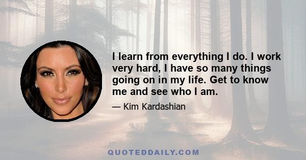 I learn from everything I do. I work very hard, I have so many things going on in my life. Get to know me and see who I am.