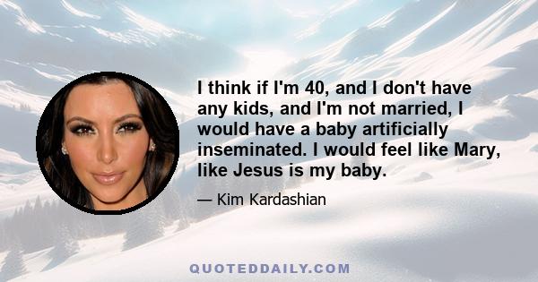 I think if I'm 40, and I don't have any kids, and I'm not married, I would have a baby artificially inseminated. I would feel like Mary, like Jesus is my baby.