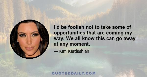 I'd be foolish not to take some of opportunities that are coming my way. We all know this can go away at any moment.
