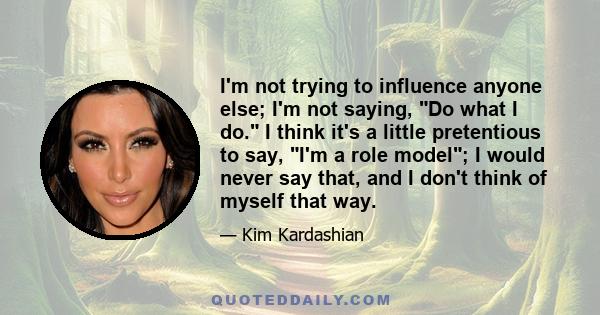 I'm not trying to influence anyone else; I'm not saying, Do what I do. I think it's a little pretentious to say, I'm a role model; I would never say that, and I don't think of myself that way.