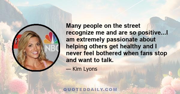 Many people on the street recognize me and are so positive...I am extremely passionate about helping others get healthy and I never feel bothered when fans stop and want to talk.