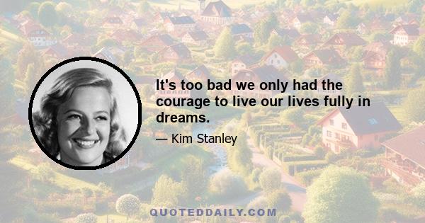 It's too bad we only had the courage to live our lives fully in dreams.