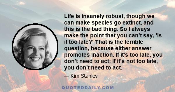 Life is insanely robust, though we can make species go extinct, and this is the bad thing. So I always make the point that you can't say, 'Is it too late?' That is the terrible question, because either answer promotes