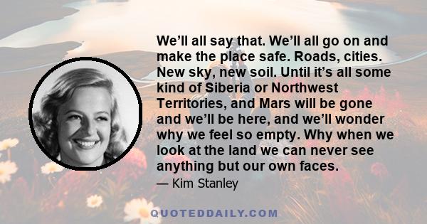 We’ll all say that. We’ll all go on and make the place safe. Roads, cities. New sky, new soil. Until it’s all some kind of Siberia or Northwest Territories, and Mars will be gone and we’ll be here, and we’ll wonder why