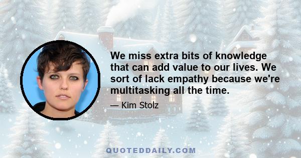 We miss extra bits of knowledge that can add value to our lives. We sort of lack empathy because we're multitasking all the time.