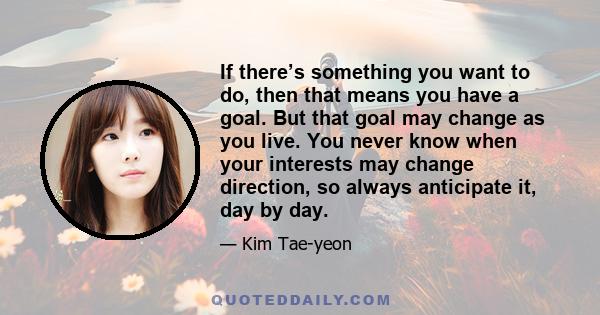 If there’s something you want to do, then that means you have a goal. But that goal may change as you live. You never know when your interests may change direction, so always anticipate it, day by day.