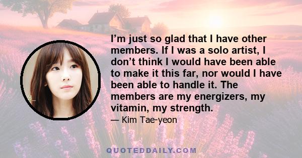 I’m just so glad that I have other members. If I was a solo artist, I don’t think I would have been able to make it this far, nor would I have been able to handle it. The members are my energizers, my vitamin, my