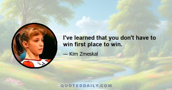 I've learned that you don't have to win first place to win.