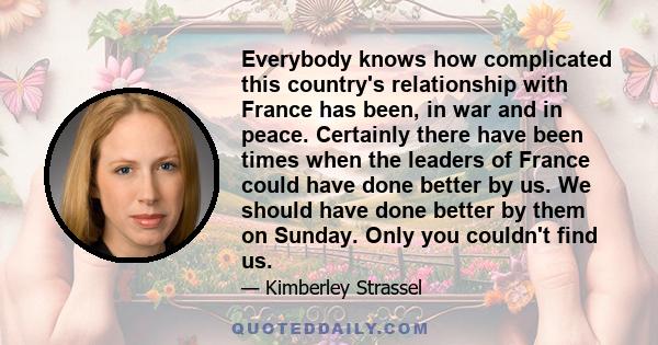 Everybody knows how complicated this country's relationship with France has been, in war and in peace. Certainly there have been times when the leaders of France could have done better by us. We should have done better