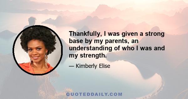 Thankfully, I was given a strong base by my parents, an understanding of who I was and my strength.