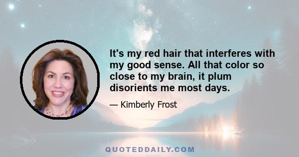 It's my red hair that interferes with my good sense. All that color so close to my brain, it plum disorients me most days.