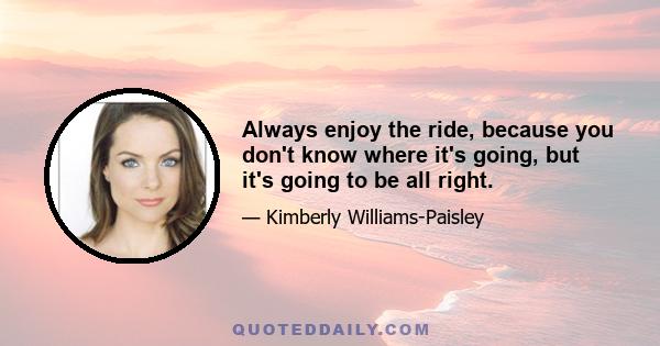 Always enjoy the ride, because you don't know where it's going, but it's going to be all right.