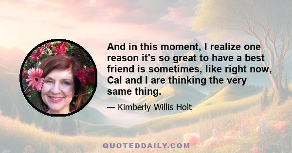 And in this moment, I realize one reason it's so great to have a best friend is sometimes, like right now, Cal and I are thinking the very same thing.