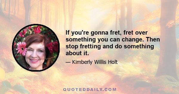 If you're gonna fret, fret over something you can change. Then stop fretting and do something about it.