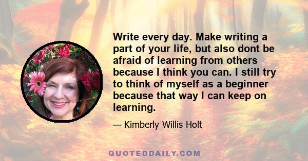 Write every day. Make writing a part of your life, but also dont be afraid of learning from others because I think you can. I still try to think of myself as a beginner because that way I can keep on learning.