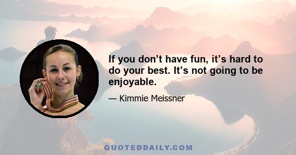 If you don’t have fun, it’s hard to do your best. It’s not going to be enjoyable.