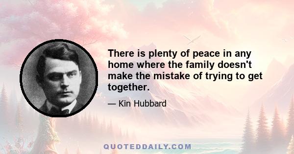 There is plenty of peace in any home where the family doesn't make the mistake of trying to get together.