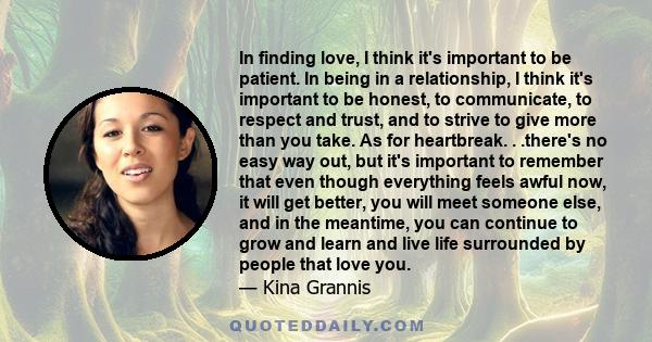 In finding love, I think it's important to be patient. In being in a relationship, I think it's important to be honest, to communicate, to respect and trust, and to strive to give more than you take.