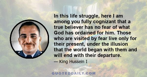 In this life struggle, here I am among you fully cognizant that a true believer has no fear of what God has ordained for him. Those who are visited by fear live only for their present, under the illusion that the world