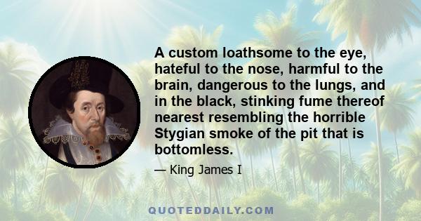 A custom loathsome to the eye, hateful to the nose, harmful to the brain, dangerous to the lungs, and in the black, stinking fume thereof nearest resembling the horrible Stygian smoke of the pit that is bottomless.