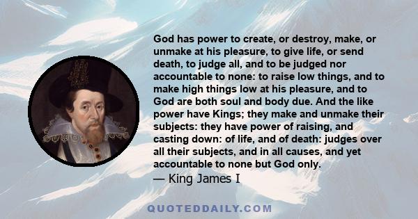 God has power to create, or destroy, make, or unmake at his pleasure, to give life, or send death, to judge all, and to be judged nor accountable to none: to raise low things, and to make high things low at his