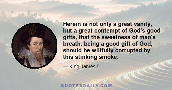 Herein is not only a great vanity, but a great contempt of God's good gifts, that the sweetness of man's breath, being a good gift of God, should be willfully corrupted by this stinking smoke.