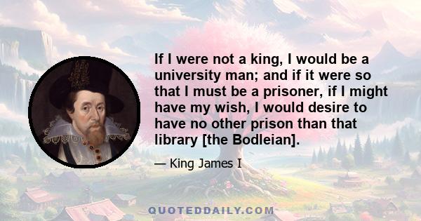 If I were not a king, I would be a university man; and if it were so that I must be a prisoner, if I might have my wish, I would desire to have no other prison than that library [the Bodleian].