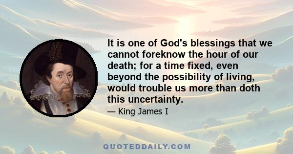 It is one of God's blessings that we cannot foreknow the hour of our death; for a time fixed, even beyond the possibility of living, would trouble us more than doth this uncertainty.