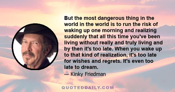 But the most dangerous thing in the world in the world is to run the risk of waking up one morning and realizing suddenly that all this time you've been living without really and truly living and by then it's too late.