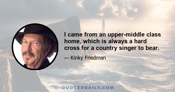 I came from an upper-middle class home, which is always a hard cross for a country singer to bear.