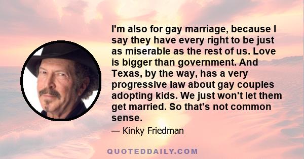 I'm also for gay marriage, because I say they have every right to be just as miserable as the rest of us. Love is bigger than government. And Texas, by the way, has a very progressive law about gay couples adopting