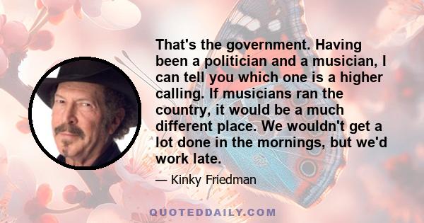 That's the government. Having been a politician and a musician, I can tell you which one is a higher calling. If musicians ran the country, it would be a much different place. We wouldn't get a lot done in the mornings, 