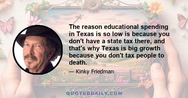 The reason educational spending in Texas is so low is because you don't have a state tax there, and that's why Texas is big growth because you don't tax people to death.