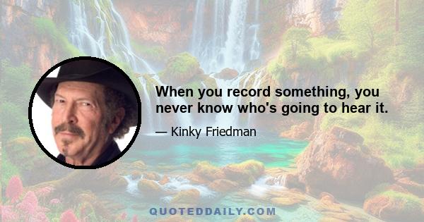 When you record something, you never know who's going to hear it.